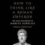How to Think Like a Roman Emperor The Stoic Philosophy of Marcus Aurelius, Donald Robertson