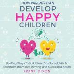 How Parents Can Develop Happy Children Uplifting Ways to Build Your Kids Social Skills to Transform Them Into Thriving and Successful Adults, Frank Dixon