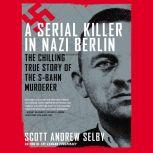 A Serial Killer in Nazi Berlin The Chilling True Story of the S-Bahn Murderer, Scott Andrew Selby