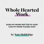 Whole-Hearted Work Does My Work Matter To God? Can My Work Please God?, Nate Holdridge