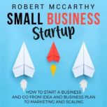 Small Business Startup: How to Start a Business and Go from Idea and Business Plan to Marketing and Scaling, Robert McCarthy