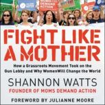 Fight like a Mother How a Grassroots Movement Took on the Gun Lobby and Why Women Will Change the World, Shannon Watts