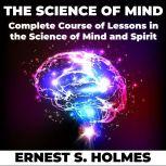 The Science of Mind A Complete Course of Lessons in the Science of Mind and Spirit, Ernest S. Holmes