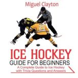 Ice Hockey Guide for Beginners, Miguel Clayton