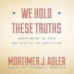 We Hold These Truths Understanding the Ideas and Ideals of the Constitution, Mortimer J. Adler