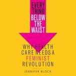 Everything Below the Waist Why Health Care Needs a Feminist Revolution, Jennifer Block