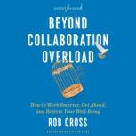 Beyond Collaboration Overload How to Work Smarter, Get Ahead, and Restore Your Well-Being, Rob Cross