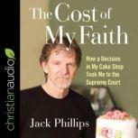 The Cost of My Faith How a Decision in My Cake Shop Took Me to the Supreme Court, Jack Phillips