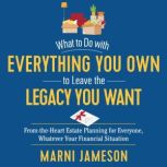 What to Do with Everything You Own to Leave the Legacy You Want From-the-Heart Estate Planning for Everyone, Whatever Your Financial Situation, Marni Jameson