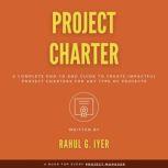Project Charter A Complete End-to-End Guide to Create an Impactful Project Charter for Any Type of Project | Business Case | Objectives | Scope | Business Case | Requirements | Stakeholders | Risks, Rahul Iyer