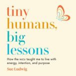 Tiny Humans, Big Lessons How the NICU Taught Me to Live With Energy, Intention, and Purpose, Sue Ludwig