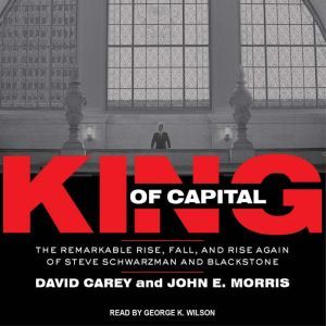 King of Capital: The Remarkable Rise, Fall, and Rise Again of Steve Schwarzman and Blackstone, David Carey