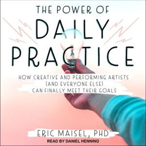 The Power of Daily Practice: How Creative and Performing Artists (and Everyone Else) Can Finally Meet Their Goals, PhD Maisel