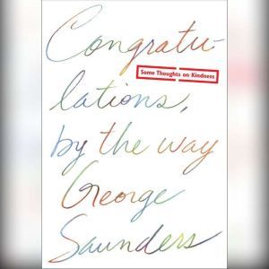 Congratulations, by the way: Some Thoughts on Kindness, George Saunders