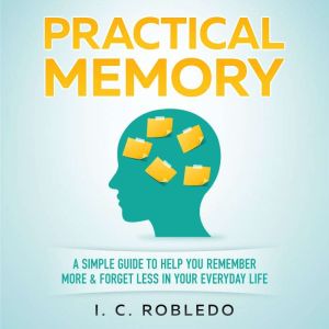 Practical Memory: A Simple Guide to Help You Remember More & Forget Less in Your Everyday Life, I. C. Robledo