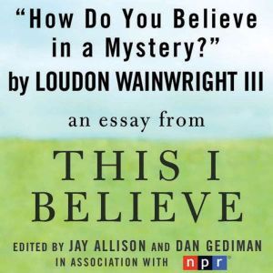How Do You Believe in a Mystery?: A This I Believe Essay, Loudon Wainwright, III