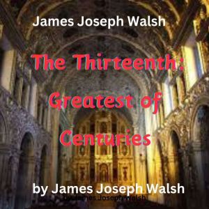 James Joseph Walsh: The Thirteenth - Greatest of Centuries: The 13th: Greatest of Centuries? Yes, listen to the reasons why th