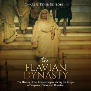 Flavian Dynasty, The: The History of the Roman Empire during the Reigns of Vespasian, Titus, and Domitian, Charles River Editors