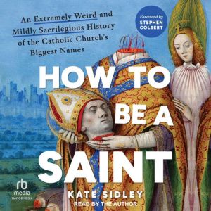 How to Be a Saint: An Extremely Weird and Mildly Sacrilegious History of the Catholic Churchs Biggest Names