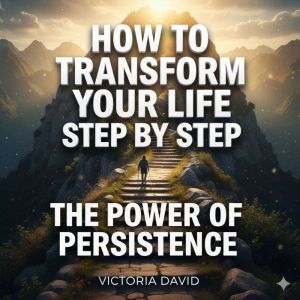 How to Transform Your Life Step by Step: The Power of Persistence