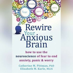Rewire Your Anxious Brain How to Use the Neuroscience of Fear to End Anxiety, Panic, and Worry, Catherine M. Pittman, PhD