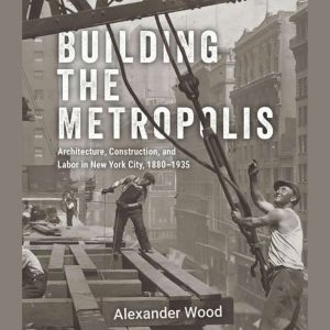 Building the Metropolis: Architecture, Construction, and Labor in New York City, 18801935