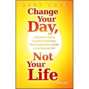 Change Your Day, Not Your Life: A Realistic Guide to Sustained Motivation, More Productivity and the Art Of Working Well
