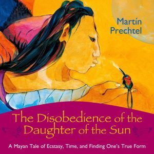 The Disobedience of the Daughter of the Sun: A Mayan Tale of Ecstasy, Time, and Finding One's True Form, Martin Prechtel