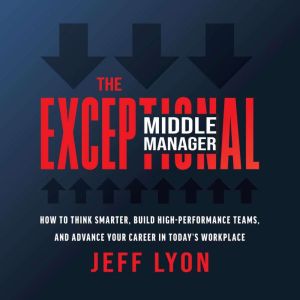 The Exceptional Middle Manager: How to Think Smarter, Build High-Performance Teams, and Advance Your Career in Today's Workpla