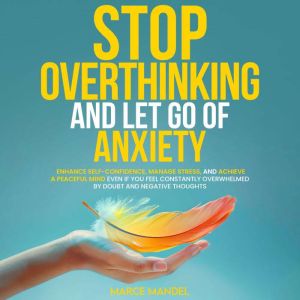 Stop Overthinking and Let Go of Anxiety: Enhance Self-Confidence, Manage Stress, And Achieve A Peaceful Mind Even If You Feel