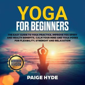 Yoga for beginners: The easy guide to yoga practice, improve you spirit and health benefits, calm your mind and yoga poses for flexibility, strenght and relaxation., Paige Hyde