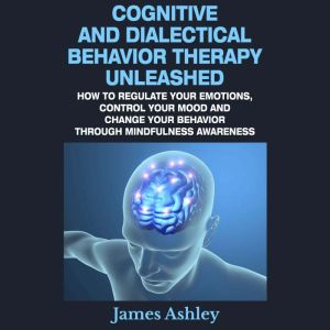 Cognitive And Dialectical Behavior Therapy Unleashed: How To Regulate Your Emotions, Control Your Mood And Change Your Behavio