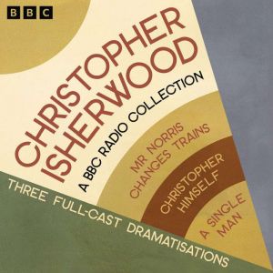 Christopher Isherwood: A BBC Radio Collection: Three Full-Cast BBC Radio Adaptations including Mr Norris Changes Trains