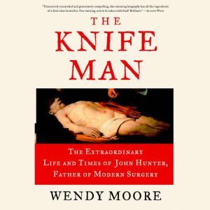 The Knife Man: The Extraordinary Life and Times of John Hunter, Father of Modern Surgery, Wendy Moore