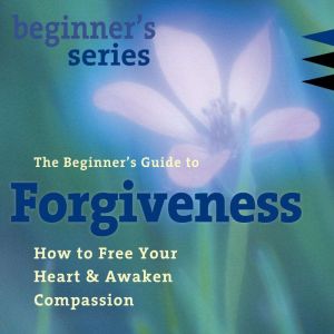 The Beginners Guide to Forgiveness: How to Free Your Heart and Awaken Compassion