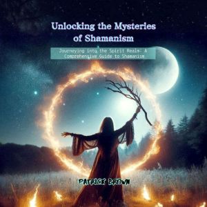 Unlocking the Mysteries of Shamanism: Journeying into the Spirit Realm: A Comprehensive Guide to Shamanism