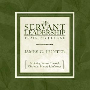 The Servant Leadership Training Course: Achieving Success Through Character, Bravery & Influence