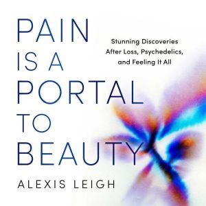 Pain Is a Portal to Beauty: Stunning Discoveries After Loss, Psychedelics, and Feeling It All