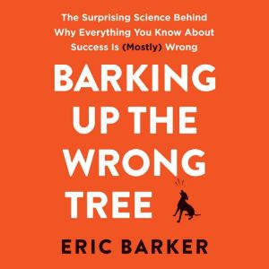 Barking Up the Wrong Tree: The Surprising Science Behind Why Everything You Know About Success Is (Mostly) Wrong, Eric Barker