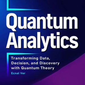 Quantum Analytics : Transforming Data, Decision, and Discovery with Quantum Theory: How Quantum Thinking and Technology Are Re