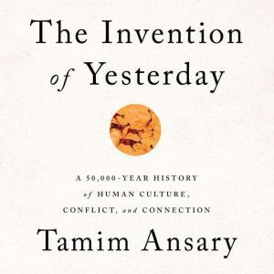 The Invention of Yesterday: A 50,000-Year History of Human Culture, Conflict, and Connection, Tamim Ansary