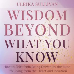 Wisdom Beyond What You Know: How to Shift from Being Driven by the Mind to Living from the Heart and Intuition