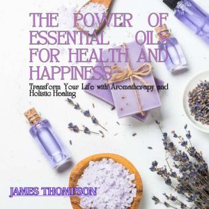 The Power of Essential Oils for Health and Happiness: Transform Your Life with Aromatherapy and Holistic Healing