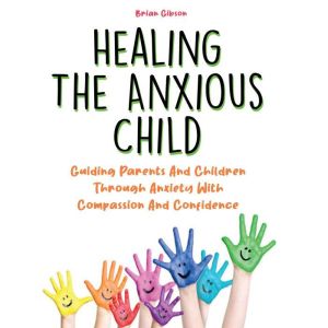 Healing The Anxious Child: Guiding Parents And Children Through Anxiety With Compassion And Confidence