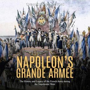 Napoleons Grande Armee: The History and Legacy of the French Army during the Napoleonic Wars, Charles River Editors