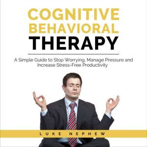 Cognitive Behavioral Therapy: A Simple Guide to Stop Worrying, Manage Pressure and Increase Stress-Free Productivity, Luke Nephew