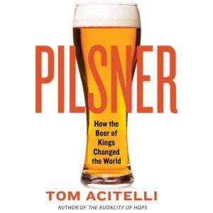 Pilsner: How the Beer of Kings Changed the World, Tom Acitelli