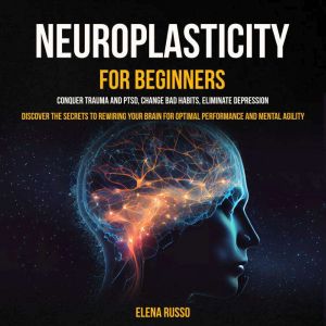 Neuroplasticity For Beginners: Conquer Trauma and PTSD, Change Bad Habits, Eliminate Depression (Discover the Secrets to Rewir
