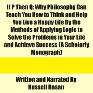 If P Then Q: Why Philosophy Can Teach You How to Think and Help You Live a Happy Life By the Methods of Applying Logic to Solv