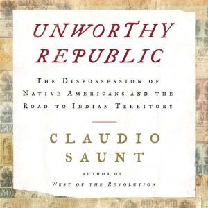 Unworthy Republic The Dispossession of Native Americans and the Road to Indian Territory, Claudio Saunt
